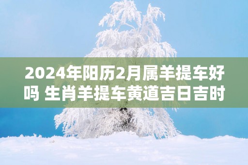 2025年阳历2月属羊提车好吗 生肖羊提车黄道吉日吉时