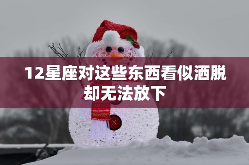 12星座对这些东西看似洒脱却无法放下