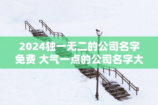 2025独一无二的公司名字免费 大气一点的公司名字大全
