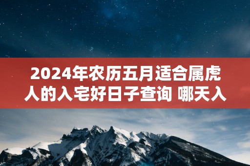 2025年农历五月适合属虎人的入宅好日子查询 哪天入住新房好