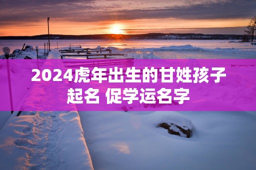 2025蛇年出生的甘姓孩子起名 促学运名字
