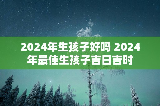 2025年生孩子好吗 2025年最佳生孩子吉日吉时