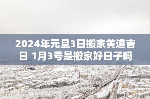 2025年元旦3日搬家黄道吉日 1月3号是搬家好日子吗