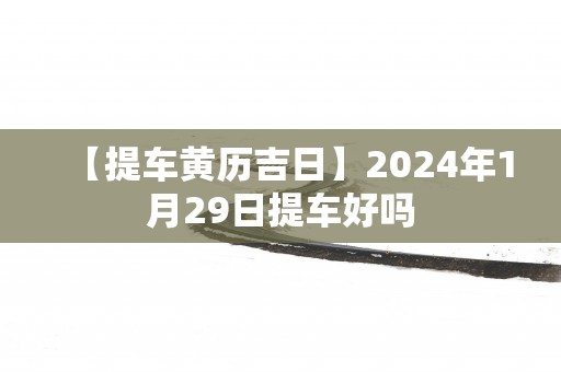 【提车黄历吉日】2025年1月29日提车好吗 【提车黄历吉日】2025年1月29日提车好吗