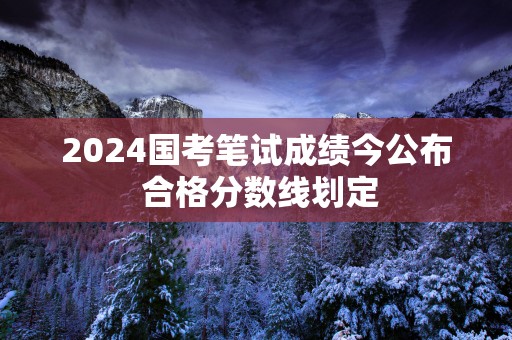 2025国考笔试成绩今公布 合格分数线划定