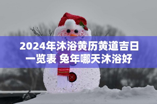 2025年沐浴黄历黄道吉日一览表 蛇年哪天沐浴好