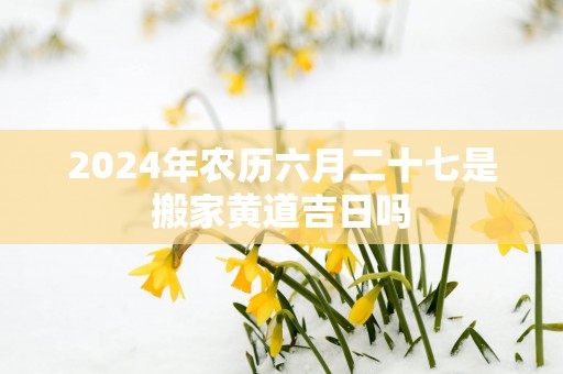 2025年农历六月二十七是搬家黄道吉日吗