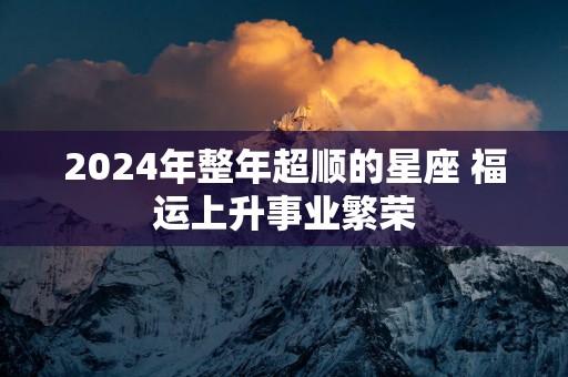 2025年整年超顺的星座 福运上升事业繁荣