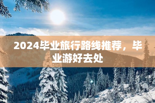 2025毕业旅行路线推荐，毕业游好去处