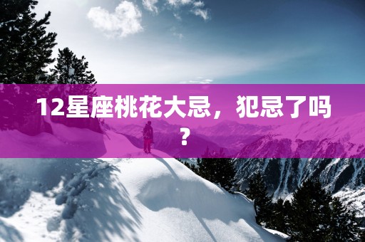 12星座桃花大忌，犯忌了吗？