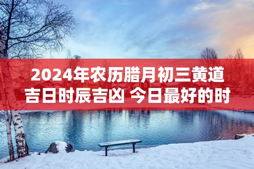 2025年农历腊月初三黄道吉日时辰吉凶 今日最好的时辰