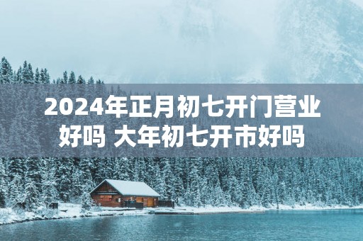 2025年正月初七开门营业好吗 大年初七开市好吗