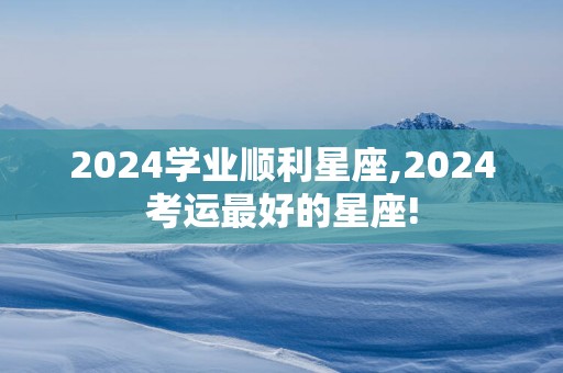 2024学业顺利星座,2024考运最好的星座!