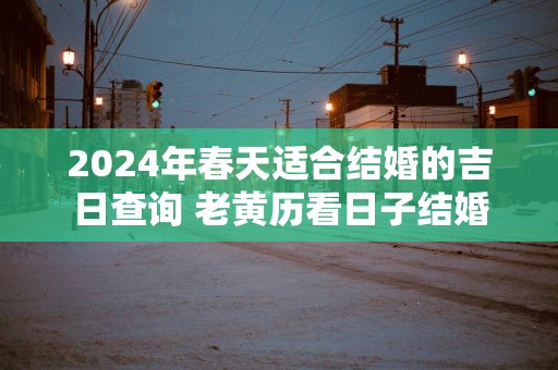 2024年春天适合结婚的吉日查询 老黄历看日子结婚