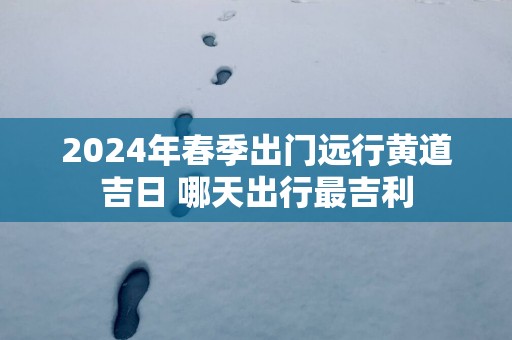 2024年春季出门远行黄道吉日 哪天出行最吉利