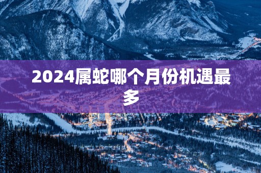 2025属蛇哪个月份机遇最多