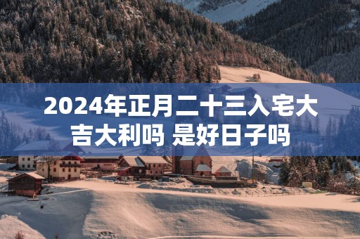 2025年正月二十三入宅大吉大利吗 是好日子吗