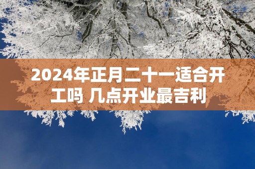 2025年正月二十一适合开工吗 几点开业最吉利