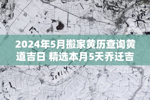 2025年5月搬家黄历查询黄道吉日 精选本月5天乔迁吉日
