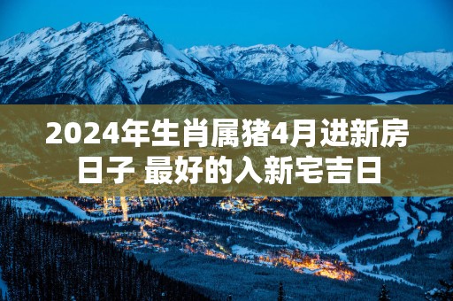 2025年生肖属猪4月进新房日子 最好的入新宅吉日