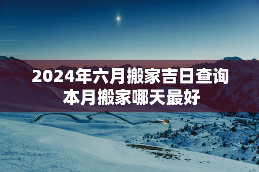 2025年六月搬家吉日查询 本月搬家哪天最好 2025年六月搬家吉日查询 本月搬家哪天最好