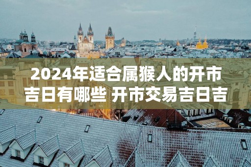 2025年适合属猴人的开市吉日有哪些 开市交易吉日吉时查询