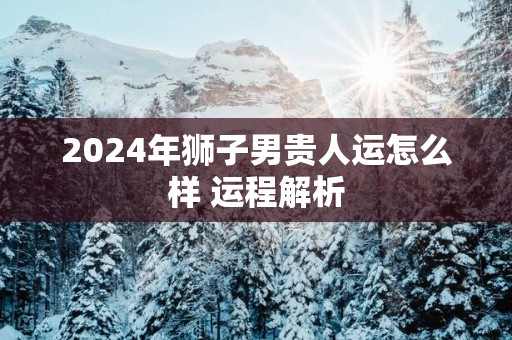 2025年狮子男贵人运怎么样 运程解析
