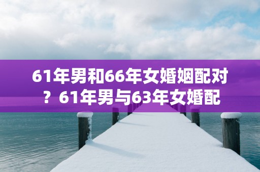 61年男和66年女婚姻配对？61年男与63年女婚配