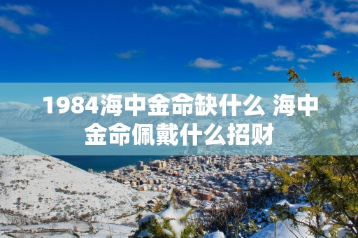 1984海中金命缺什么 海中金命佩戴什么招财