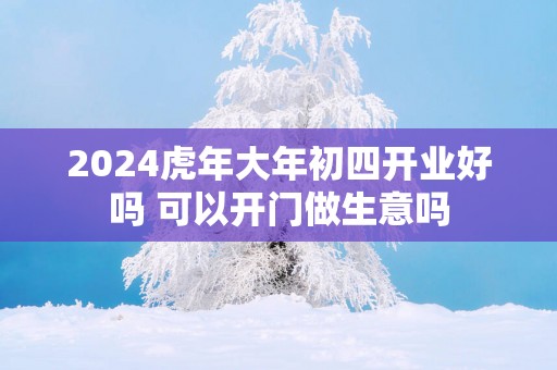 2025蛇年大年初四开业好吗 可以开门做生意吗