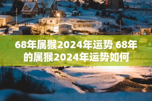 68年属猴2025年运势 68年的属猴2025年运势如何