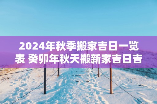 2025年秋季搬家吉日一览表 癸卯年秋天搬新家吉日吉时查询