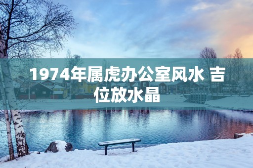 1974年属虎办公室风水 吉位放水晶