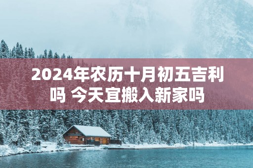 2025年农历十月初五吉利吗 今天宜搬入新家吗