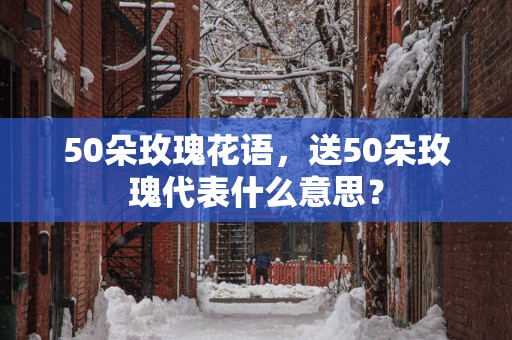50朵玫瑰花语，送50朵玫瑰代表什么意思？