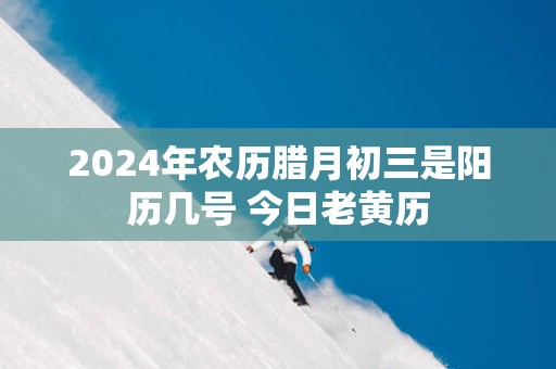 2024年农历腊月初三是阳历几号 今日老黄历