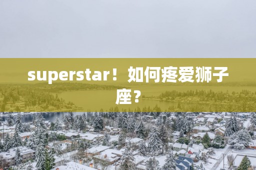 superstar！如何疼爱狮子座？