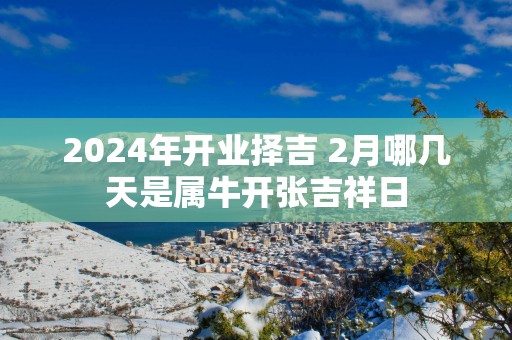 2025年开业择吉 2月哪几天是属牛开张吉祥日