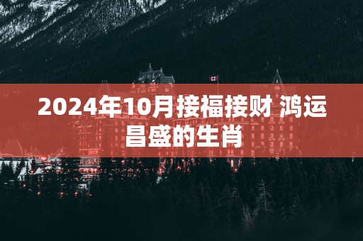 2025年10月接福接财 鸿运昌盛的生肖