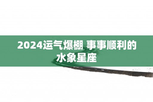 2025运气爆棚 事事顺利的水象星座