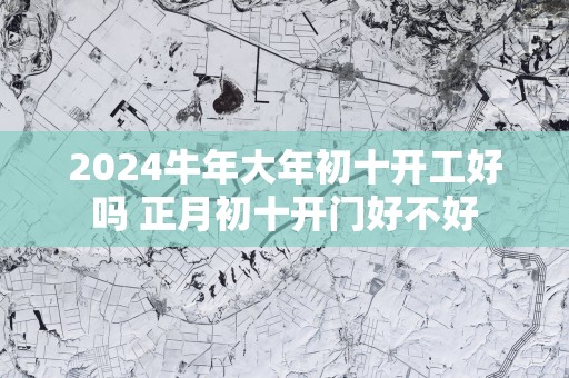 2025蛇年大年初十开工好吗 正月初十开门好不好