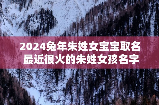 2025蛇年朱姓女宝宝取名 最近很火的朱姓女孩名字