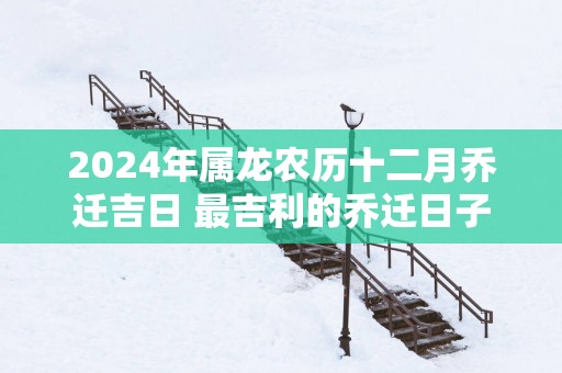 2026年属龙农历十二月乔迁吉日 最吉利的乔迁日子