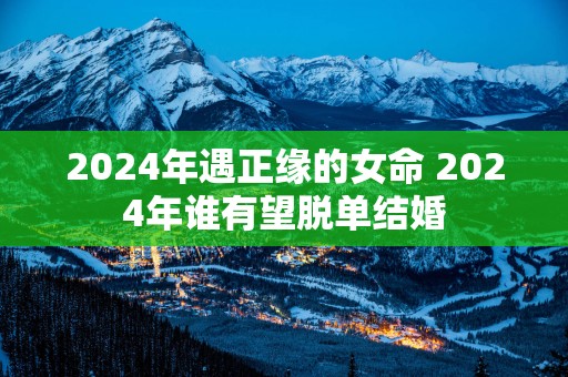2025年遇正缘的女命 2025年谁有望脱单结婚