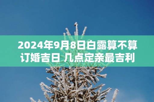 2025年9月8日白露算不算订婚吉日 几点定亲最吉利