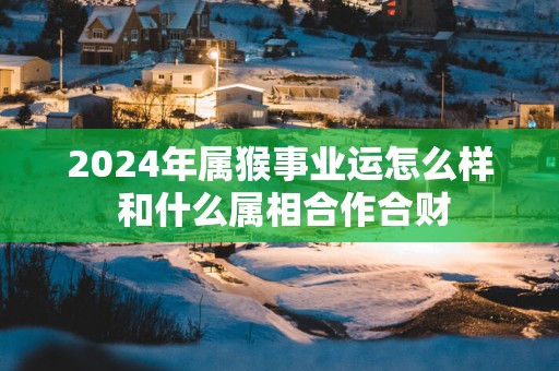 2025年属猴事业运怎么样 和什么属相合作合财