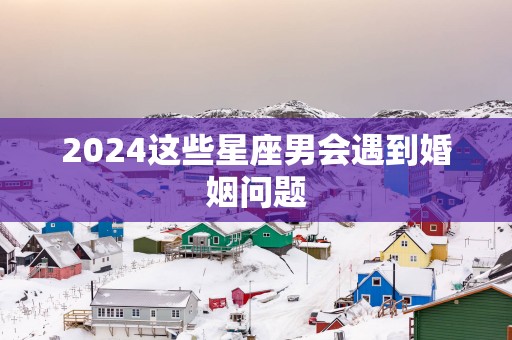 2025这些星座男会遇到婚姻问题
