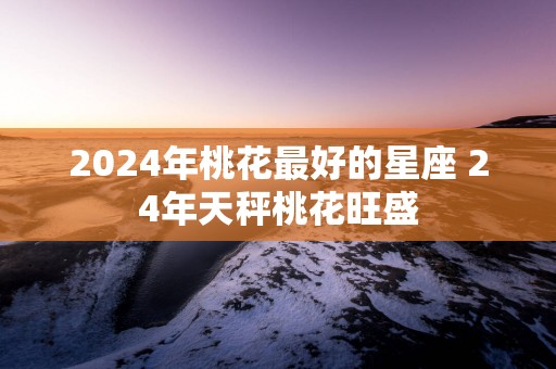 2025年桃花最好的星座 24年天秤桃花旺盛
