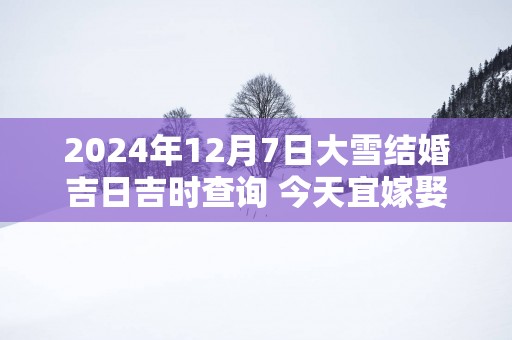 2025年12月7日大雪结婚吉日吉时查询 今天宜嫁娶吗