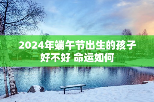 2025年端午节出生的孩子好不好 命运如何